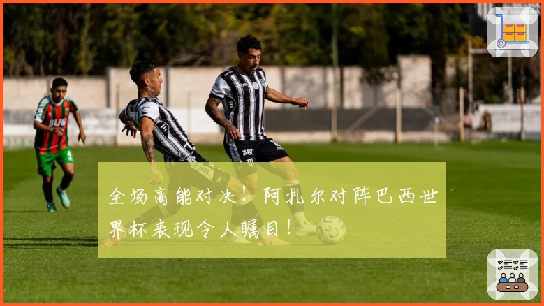 全场高能对决！阿扎尔对阵巴西世界杯表现令人瞩目！