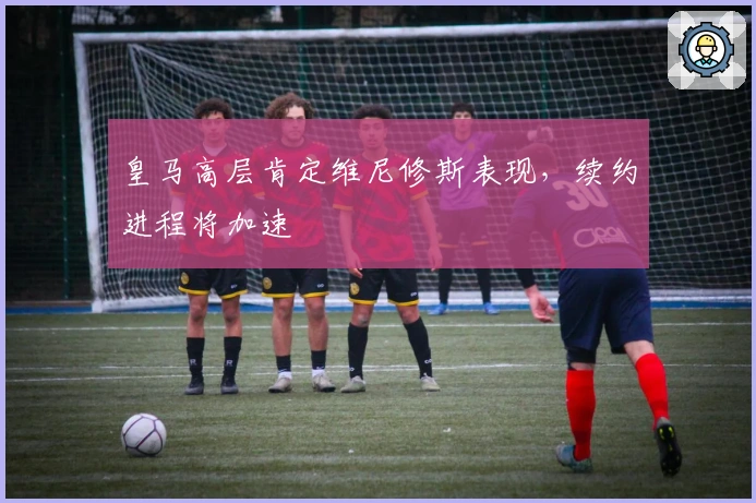 皇马高层肯定维尼修斯表现，续约进程将加速