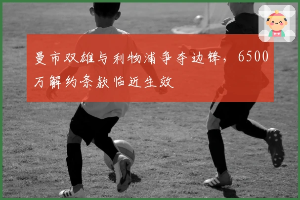 曼市双雄与利物浦争夺边锋，6500万解约条款临近生效