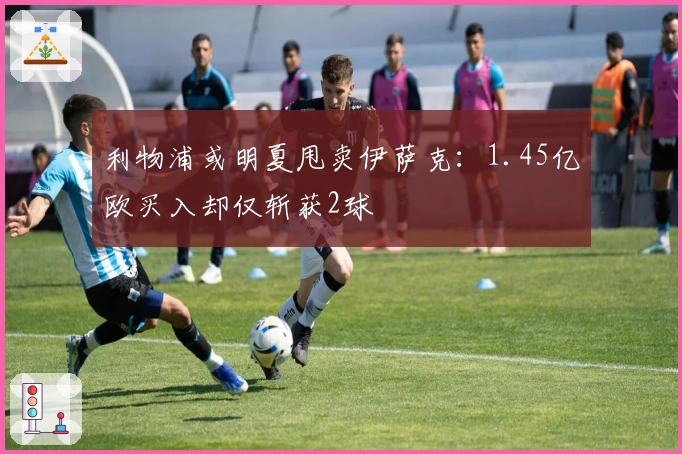 利物浦或明夏甩卖伊萨克：1.45亿欧买入却仅斩获2球