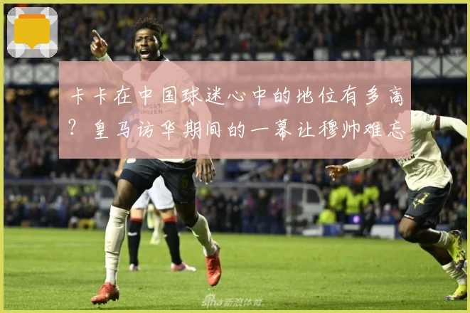 卡卡在中国球迷心中的地位有多高？皇马访华期间的一幕让穆帅难忘