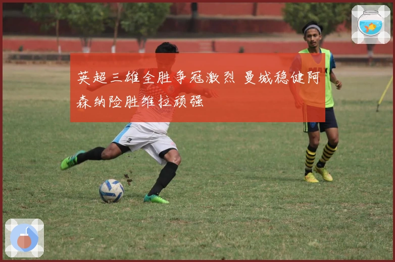 英超三雄全胜争冠激烈 曼城稳健阿森纳险胜维拉顽强