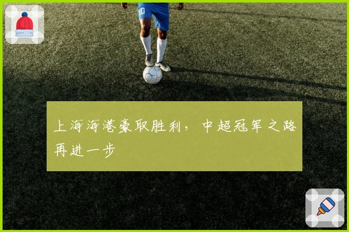 上海海港豪取胜利，中超冠军之路再进一步