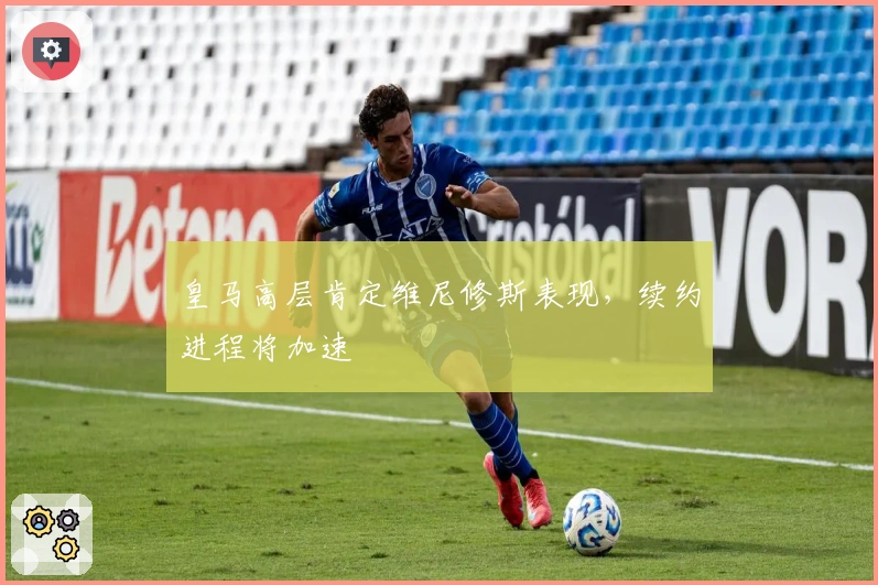 皇马高层肯定维尼修斯表现，续约进程将加速