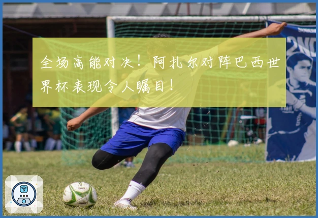 全场高能对决！阿扎尔对阵巴西世界杯表现令人瞩目！