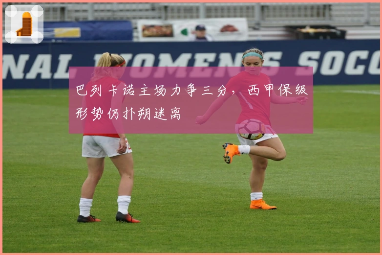 巴列卡诺主场力争三分，西甲保级形势仍扑朔迷离
