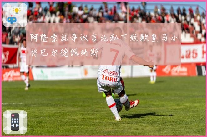 阿隆索就争议言论私下致歉皇马小将巴尔德佩纳斯