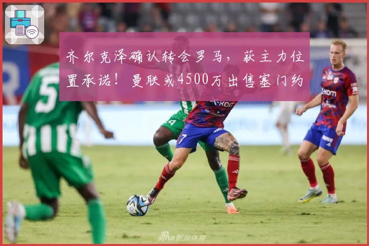 齐尔克泽确认转会罗马，获主力位置承诺！曼联或4500万出售塞门约