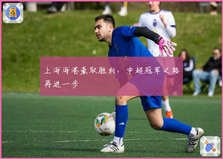 上海海港豪取胜利，中超冠军之路再进一步